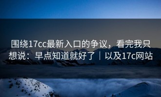 围绕17cc最新入口的争议，看完我只想说：早点知道就好了｜以及17c网站