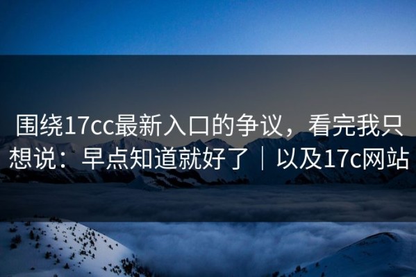 围绕17cc最新入口的争议，看完我只想说：早点知道就好了｜以及17c网站