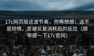 17c网页版这波节奏，你再想想：这不是矫情，是被反复消耗后的反应（顺带提一下17c官网）