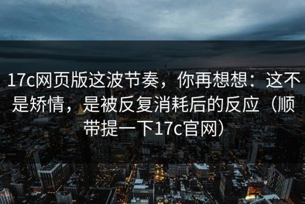 17c网页版这波节奏，你再想想：这不是矫情，是被反复消耗后的反应（顺带提一下17c官网）