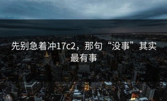 先别急着冲17c2，那句“没事”其实最有事