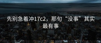 先别急着冲17c2，那句“没事”其实最有事