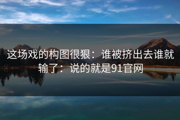 这场戏的构图很狠：谁被挤出去谁就输了：说的就是91官网