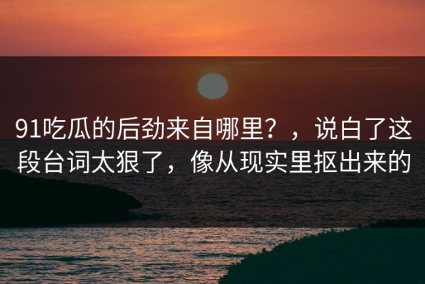 91吃瓜的后劲来自哪里？，说白了这段台词太狠了，像从现实里抠出来的