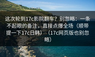 这次轮到17c影院翻车？别忽略：一条不起眼的备注，直接点爆全场（顺带提一下17c日韩）（17c网页版也别忽略）