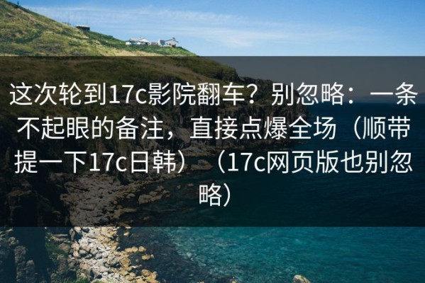 这次轮到17c影院翻车？别忽略：一条不起眼的备注，直接点爆全场（顺带提一下17c日韩）（17c网页版也别忽略）