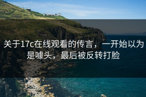 关于17c在线观看的传言，一开始以为是噱头，最后被反转打脸
