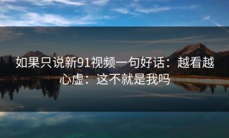 如果只说新91视频一句好话：越看越心虚：这不就是我吗