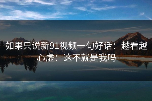 如果只说新91视频一句好话：越看越心虚：这不就是我吗