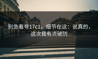 别急着夸17c1，细节在这：说真的，这次我有点破防