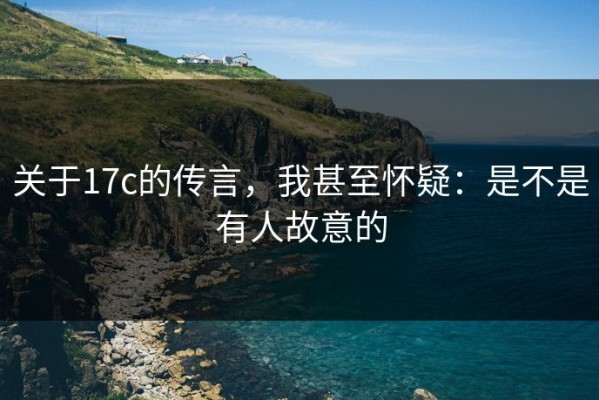 关于17c的传言，我甚至怀疑：是不是有人故意的