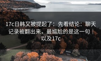 17c日韩又被提起了：先看结论：聊天记录被翻出来，最尴尬的是这一句｜以及17c