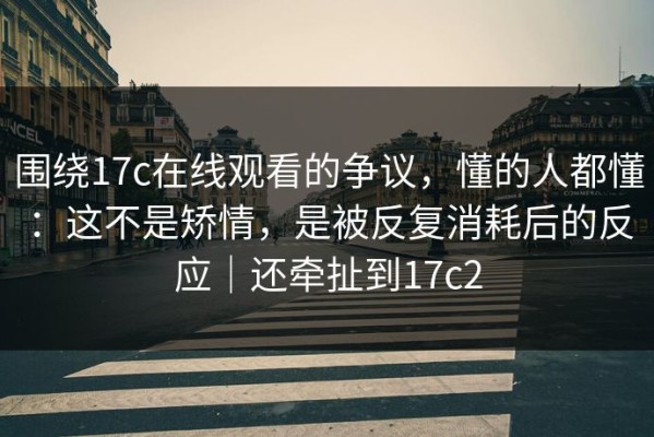 围绕17c在线观看的争议，懂的人都懂：这不是矫情，是被反复消耗后的反应｜还牵扯到17c2
