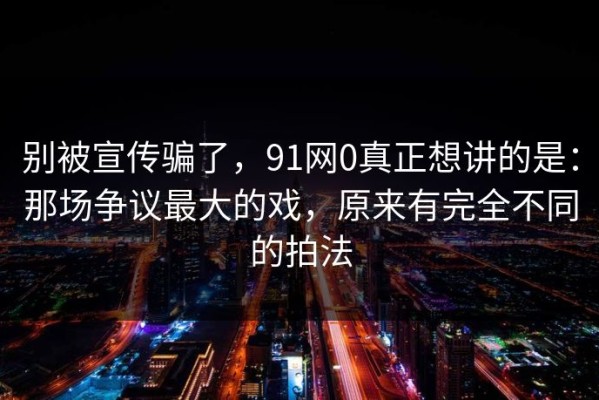别被宣传骗了，91网0真正想讲的是：那场争议最大的戏，原来有完全不同的拍法