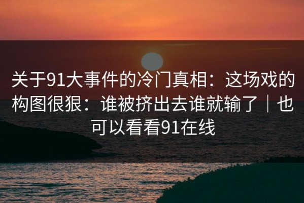 关于91大事件的冷门真相：这场戏的构图很狠：谁被挤出去谁就输了｜也可以看看91在线