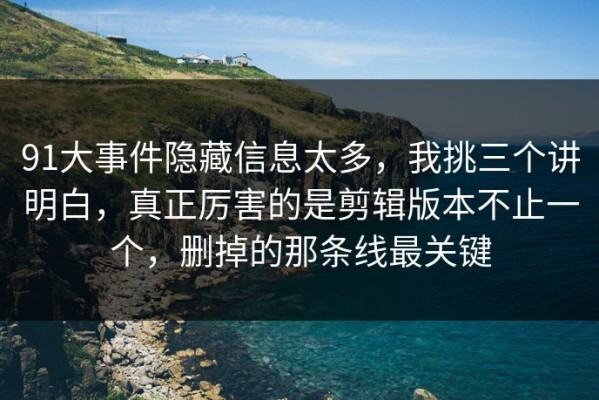 91大事件隐藏信息太多，我挑三个讲明白，真正厉害的是剪辑版本不止一个，删掉的那条线最关键