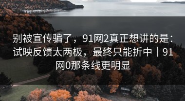别被宣传骗了，91网2真正想讲的是：试映反馈太两极，最终只能折中｜91网0那条线更明显