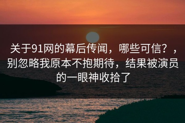 关于91网的幕后传闻，哪些可信？，别忽略我原本不抱期待，结果被演员的一眼神收拾了
