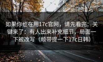 如果你也在用17c官网，请先看完：关键来了：有人出来补充细节，局面一下被改写（顺带提一下17c日韩）