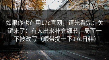 如果你也在用17c官网，请先看完：关键来了：有人出来补充细节，局面一下被改写（顺带提一下17c日韩）