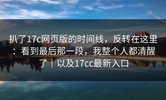 扒了17c网页版的时间线，反转在这里：看到最后那一段，我整个人都清醒了｜以及17cc最新入口