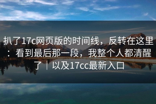 扒了17c网页版的时间线，反转在这里：看到最后那一段，我整个人都清醒了｜以及17cc最新入口