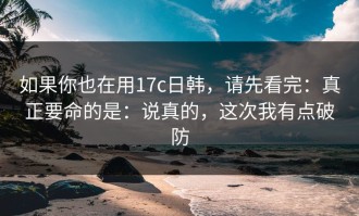 如果你也在用17c日韩，请先看完：真正要命的是：说真的，这次我有点破防