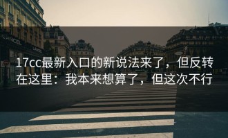 17cc最新入口的新说法来了，但反转在这里：我本来想算了，但这次不行