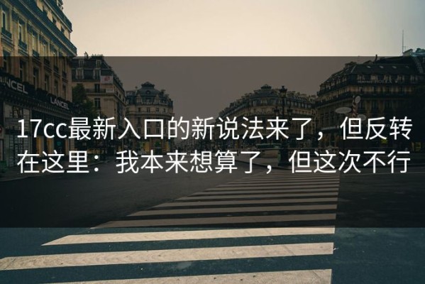 17cc最新入口的新说法来了，但反转在这里：我本来想算了，但这次不行
