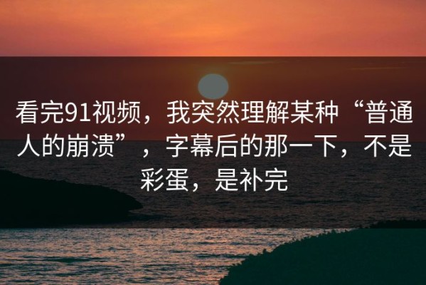 看完91视频，我突然理解某种“普通人的崩溃”，字幕后的那一下，不是彩蛋，是补完