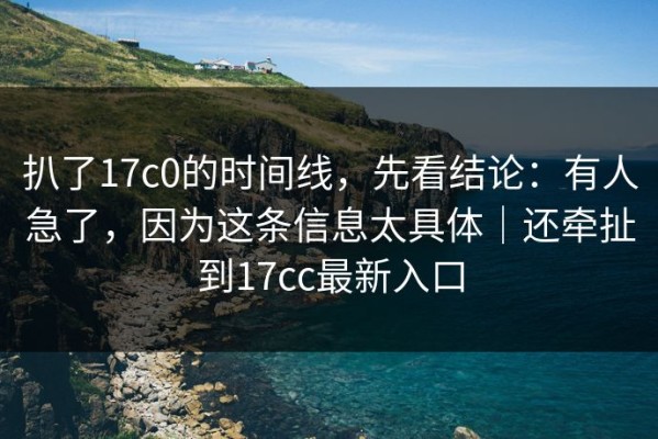 扒了17c0的时间线，先看结论：有人急了，因为这条信息太具体｜还牵扯到17cc最新入口