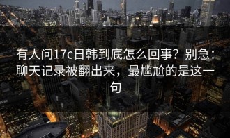 有人问17c日韩到底怎么回事？别急：聊天记录被翻出来，最尴尬的是这一句