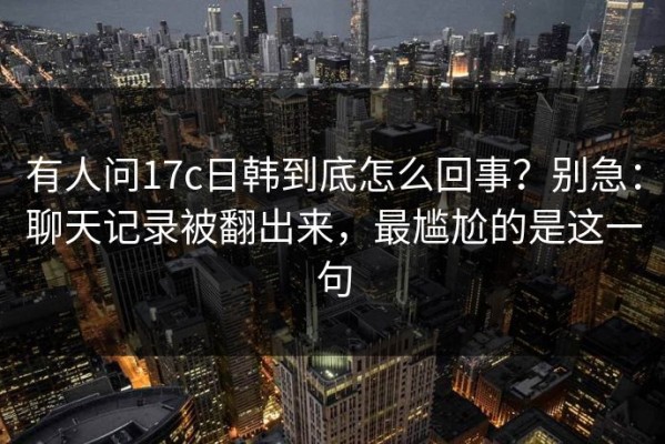 有人问17c日韩到底怎么回事？别急：聊天记录被翻出来，最尴尬的是这一句