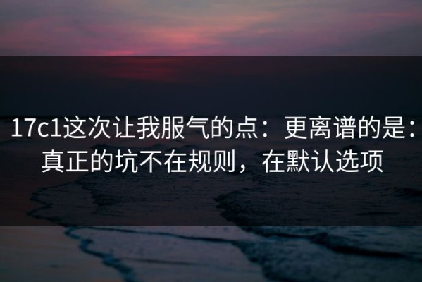 17c1这次让我服气的点：更离谱的是：真正的坑不在规则，在默认选项