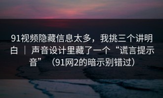 91视频隐藏信息太多，我挑三个讲明白 ｜ 声音设计里藏了一个“谎言提示音”（91网2的暗示别错过）