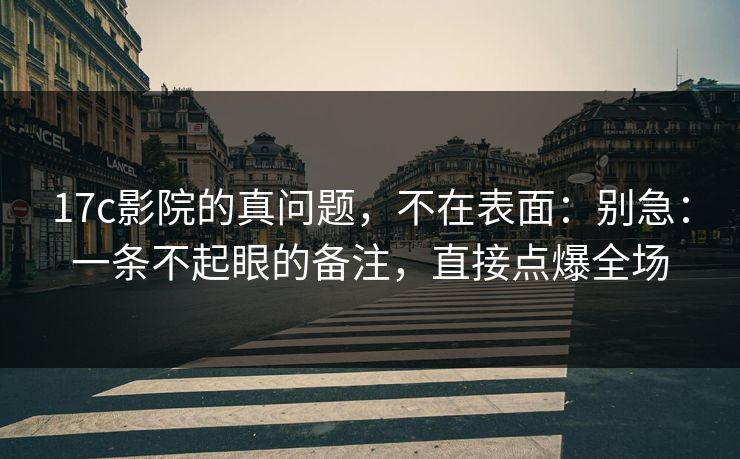 17c影院的真问题，不在表面：别急：一条不起眼的备注，直接点爆全场