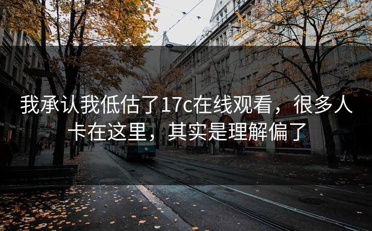 我承认我低估了17c在线观看，很多人卡在这里，其实是理解偏了