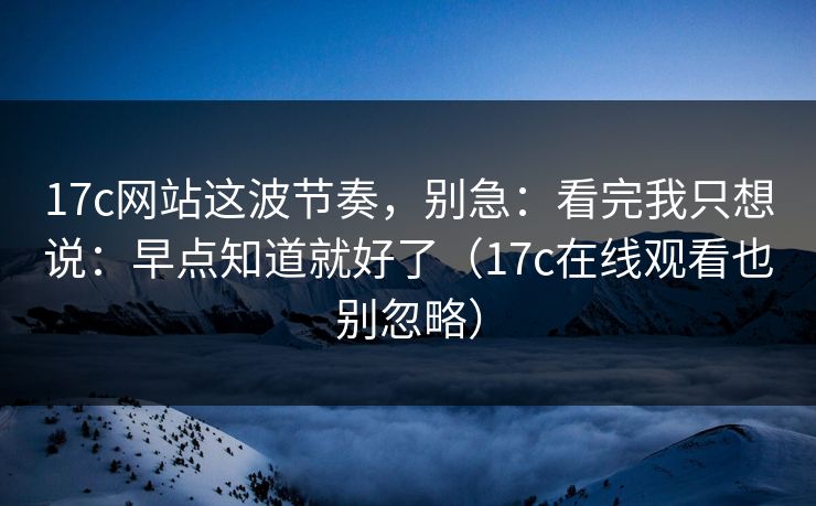 17c网站这波节奏，别急：看完我只想说：早点知道就好了（17c在线观看也别忽略）