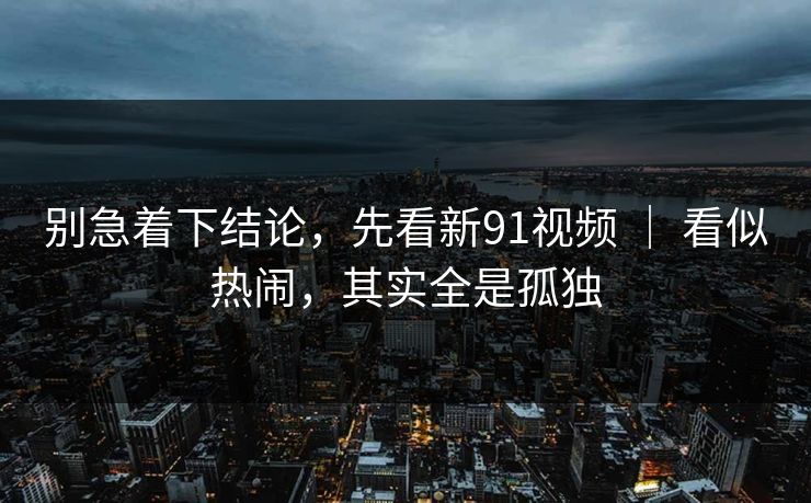 别急着下结论，先看新91视频 ｜ 看似热闹，其实全是孤独