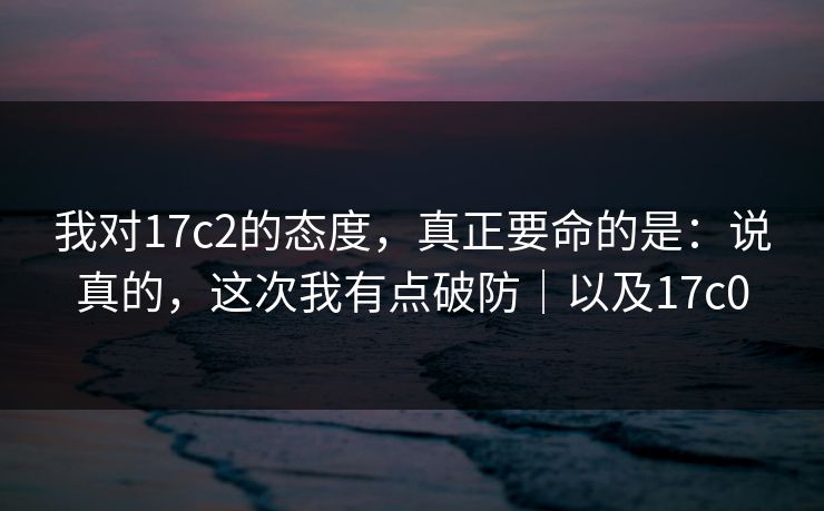我对17c2的态度，真正要命的是：说真的，这次我有点破防｜以及17c0