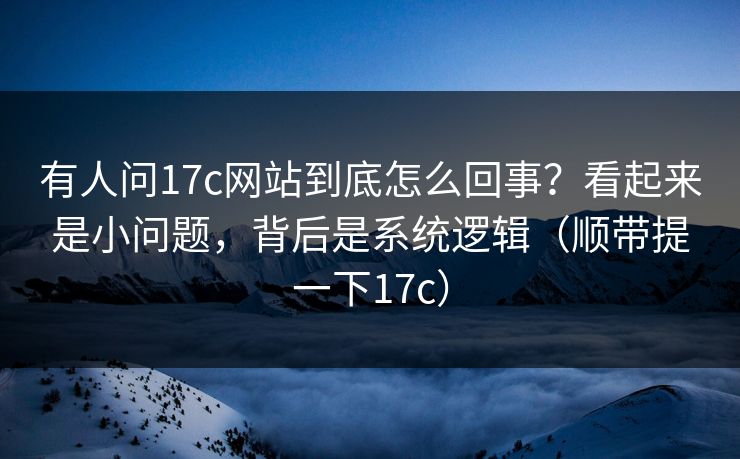 有人问17c网站到底怎么回事？看起来是小问题，背后是系统逻辑（顺带提一下17c）