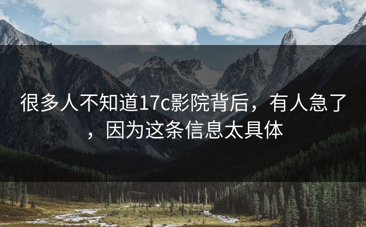 很多人不知道17c影院背后，有人急了，因为这条信息太具体