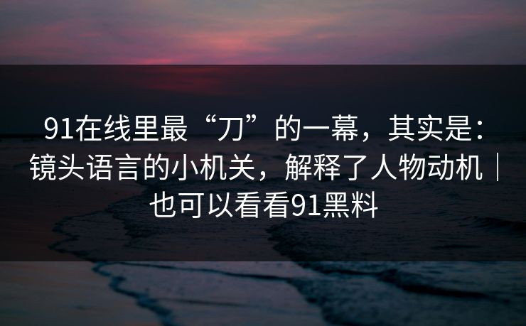 91在线里最“刀”的一幕,其实是:镜头语言的小机关,解释了人物动机|也可以看看91黑料 91在线里最“刀”的一幕,其实是:镜头语言的小机关,解释了人物动机|也可以看看91黑料