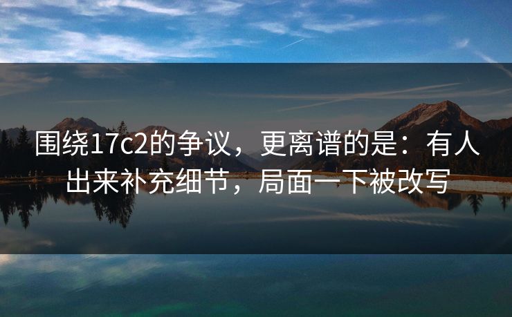 围绕17c2的争议，更离谱的是：有人出来补充细节，局面一下被改写