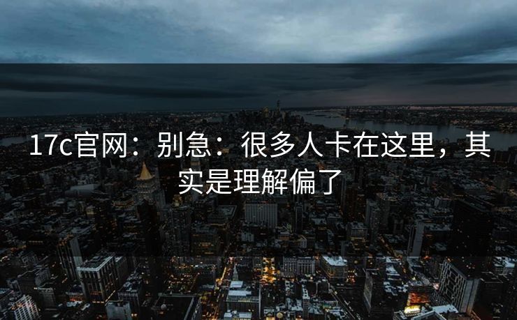 17c官网：别急：很多人卡在这里，其实是理解偏了