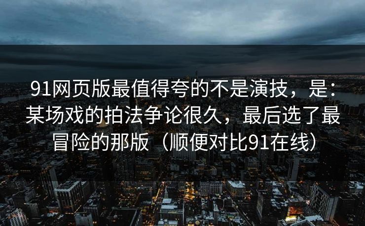 91网页版最值得夸的不是演技，是：某场戏的拍法争论很久，最后选了最冒险的那版（顺便对比91在线）