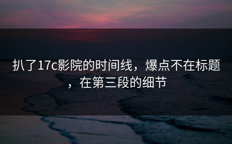 扒了17c影院的时间线，爆点不在标题，在第三段的细节