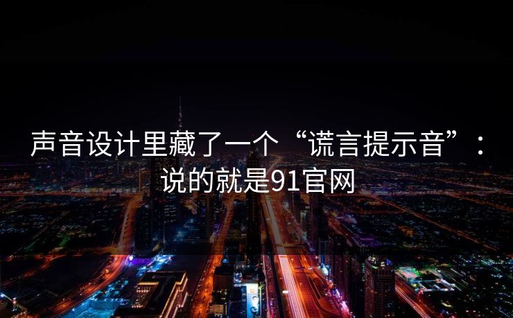 声音设计里藏了一个“谎言提示音”：说的就是91官网