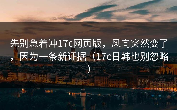 先别急着冲17c网页版，风向突然变了，因为一条新证据（17c日韩也别忽略）