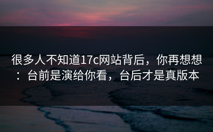 很多人不知道17c网站背后，你再想想：台前是演给你看，台后才是真版本